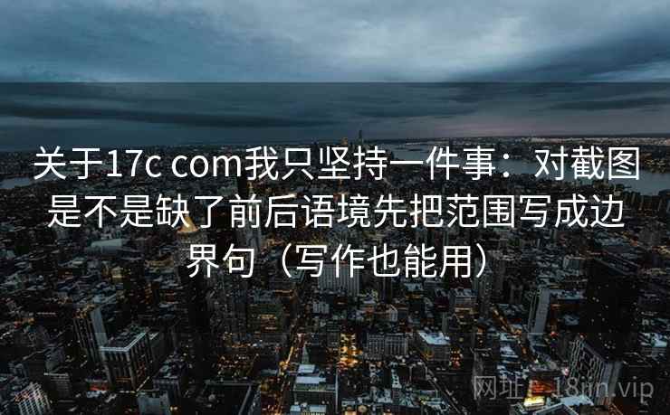 关于17c com我只坚持一件事:对截图是不是缺了前后语境先把范围写成边界句(写作也能用) 关于17c com我只坚持一件事:对截图是不是缺了前后语境先把范围写成边界句(写作也能用)