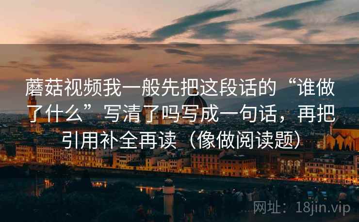 蘑菇视频我一般先把这段话的“谁做了什么”写清了吗写成一句话，再把引用补全再读（像做阅读题）