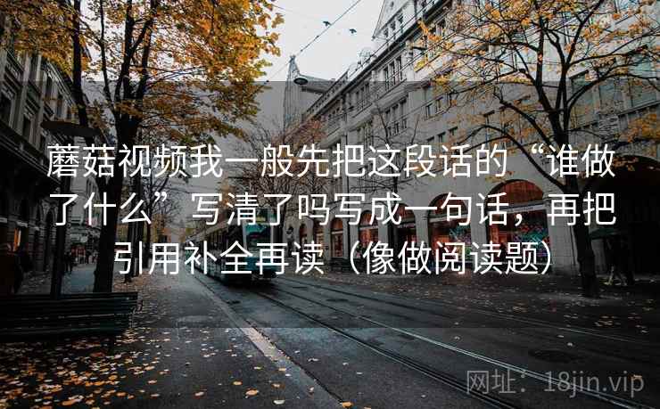 蘑菇视频我一般先把这段话的“谁做了什么”写清了吗写成一句话，再把引用补全再读（像做阅读题）