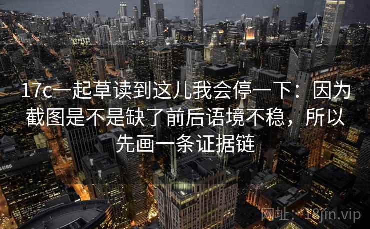 17c一起草读到这儿我会停一下：因为截图是不是缺了前后语境不稳，所以先画一条证据链