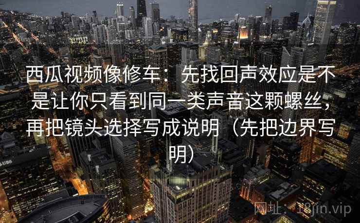 西瓜视频像修车：先找回声效应是不是让你只看到同一类声音这颗螺丝，再把镜头选择写成说明（先把边界写明）