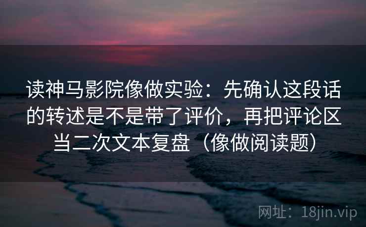 读神马影院像做实验：先确认这段话的转述是不是带了评价，再把评论区当二次文本复盘（像做阅读题）