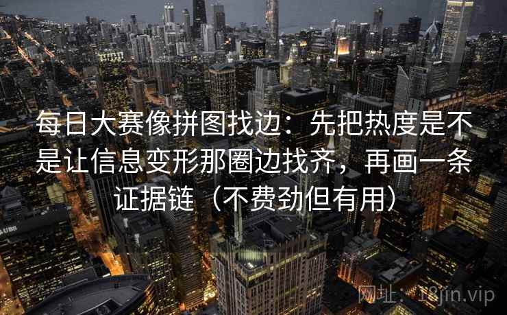 每日大赛像拼图找边：先把热度是不是让信息变形那圈边找齐，再画一条证据链（不费劲但有用）