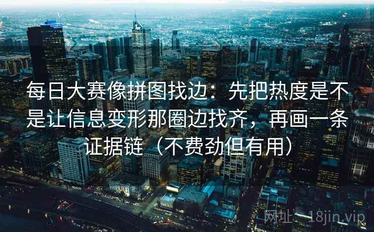 每日大赛像拼图找边：先把热度是不是让信息变形那圈边找齐，再画一条证据链（不费劲但有用）